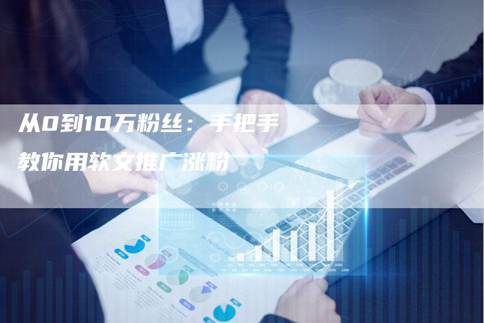 从0到10万粉丝:手把手教你用软文推广涨粉-直编新闻自助发稿平台