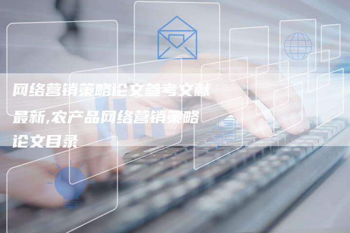 网络营销策略论文参考文献最新,农产品网络营销策略论文目录-直编新闻自助发稿平台