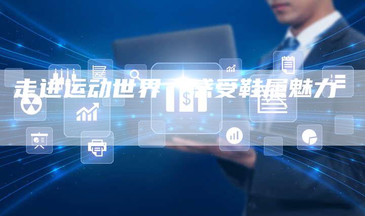 走进运动世界,感受鞋履魅力-直编新闻自助发稿平台