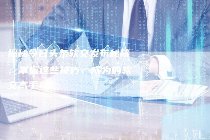 揭秘今日头条软文发布秘籍:掌握这些技巧,成为的软文高手!-直编新闻自助发稿平台