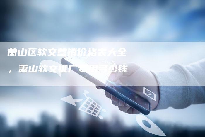 萧山区软文营销价格表大全,萧山软文推广费用多少钱-直编新闻自助发稿平台