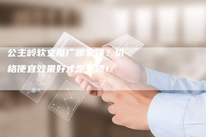 公主岭软文推广哪家强?价格便宜效果好才是王道!-直编新闻自助发稿平台
