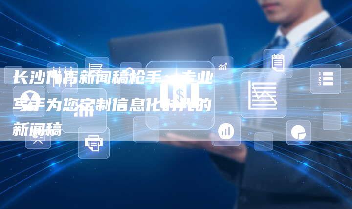 长沙代写新闻稿枪手:专业写手为您定制信息化时代的新闻稿-直编新闻自助发稿平台