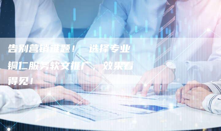 告别营销难题! 选择专业铜仁服务软文推广,效果看得见!-直编新闻自助发稿平台