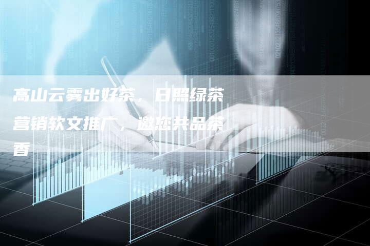 高山云雾出好茶,日照绿茶营销软文推广,邀您共品茶香-直编新闻自助发稿平台