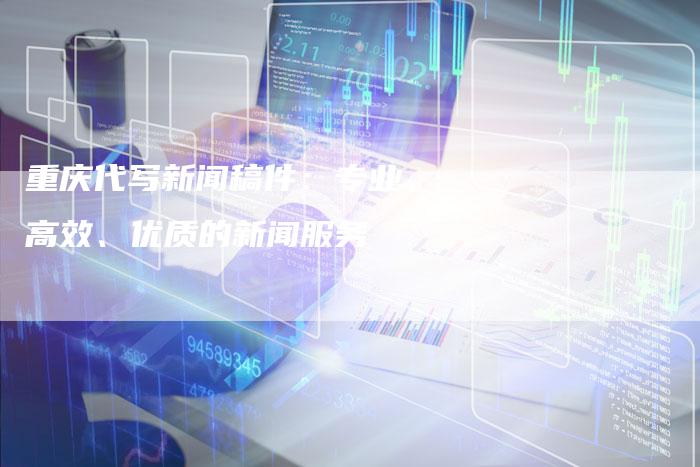 重庆代写新闻稿件:专业、高效、优质的新闻服务-直编新闻自助发稿平台