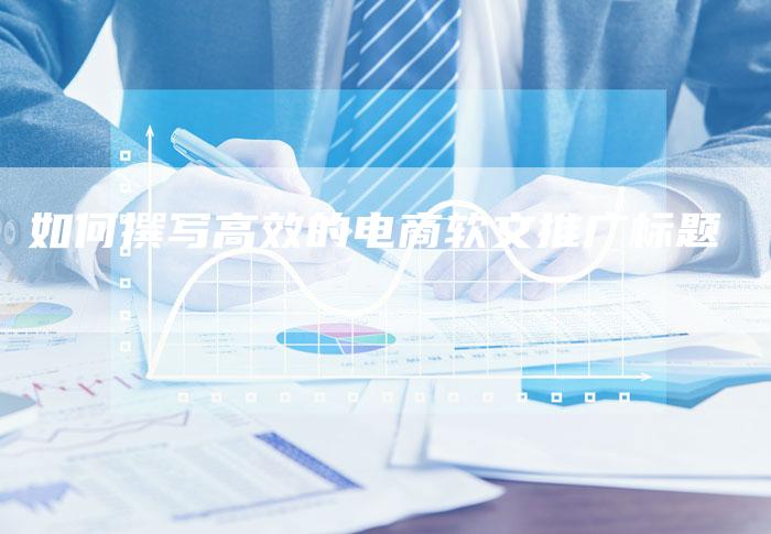 如何撰写高效的电商软文推广标题-直编新闻自助发稿平台