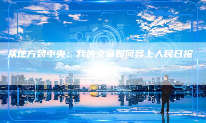 从地方到中央:我的文章如何登上人民日报-直编新闻自助发稿平台