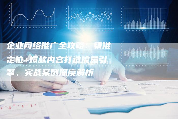 企业网络推广全攻略:精准定位+爆款内容打造流量引擎,实战案例深度解析-直编新闻自助发稿平台