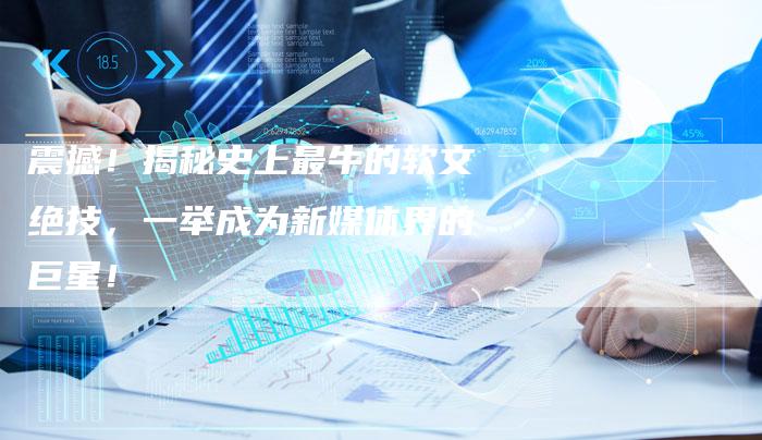 震撼!揭秘史上最牛的软文绝技,一举成为新媒体界的巨星!-直编新闻自助发稿平台
