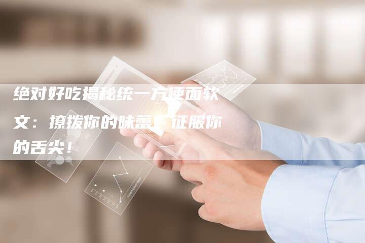 绝对好吃揭秘统一方便面软文:撩拨你的味蕾,征服你的舌尖!-直编新闻自助发稿平台