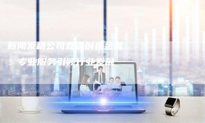新闻发稿公司靠谱创狐企推:专业服务引领行业发展-直编新闻自助发稿平台