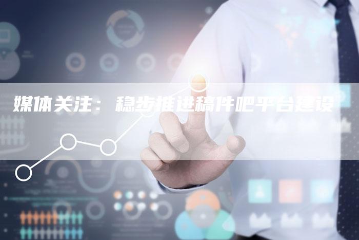 媒体关注:稳步推进稿件吧平台建设-直编新闻自助发稿平台