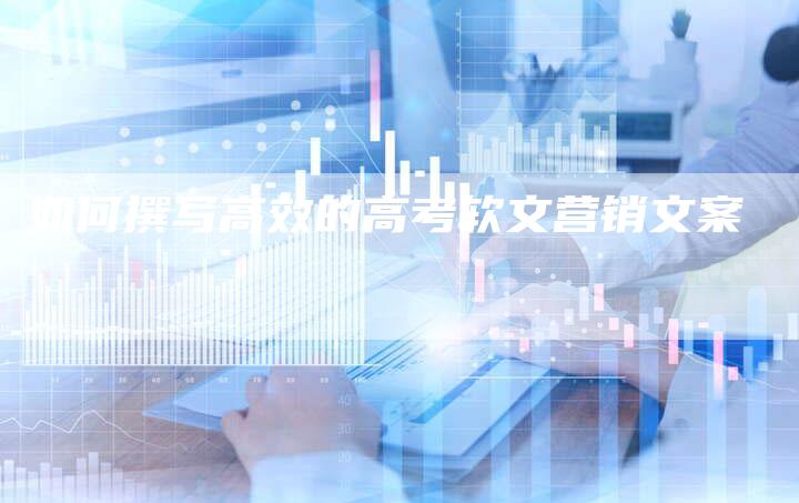 如何撰写高效的高考软文营销文案-直编新闻自助发稿平台