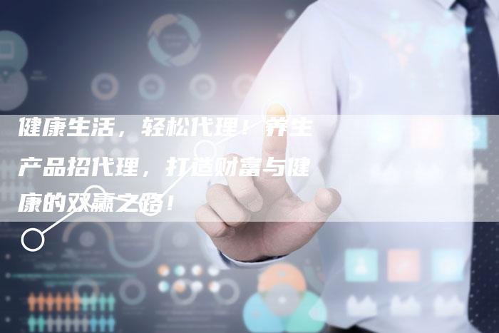 健康生活,轻松代理!养生产品招代理,打造财富与健康的双赢之路!-直编新闻自助发稿平台