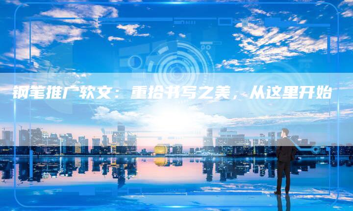 钢笔推广软文:重拾书写之美,从这里开始-直编新闻自助发稿平台