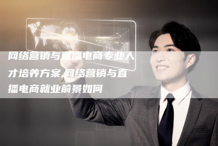 网络营销与直播电商专业人才培养方案,网络营销与直播电商就业前景如何-直编新闻自助发稿平台
