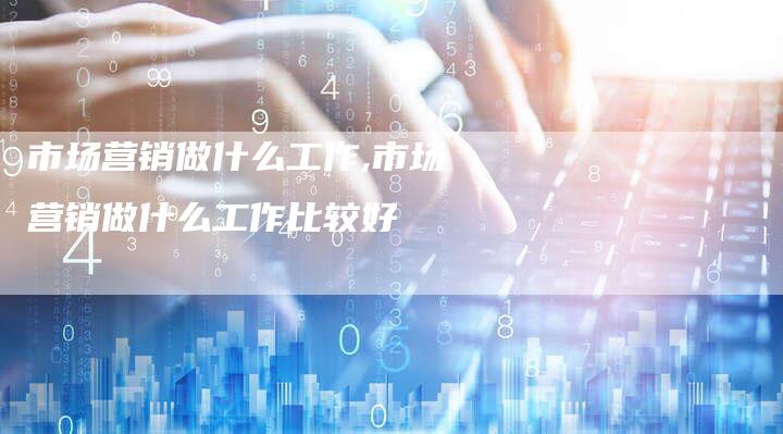 市场营销做什么工作,市场营销做什么工作比较好-直编新闻自助发稿平台