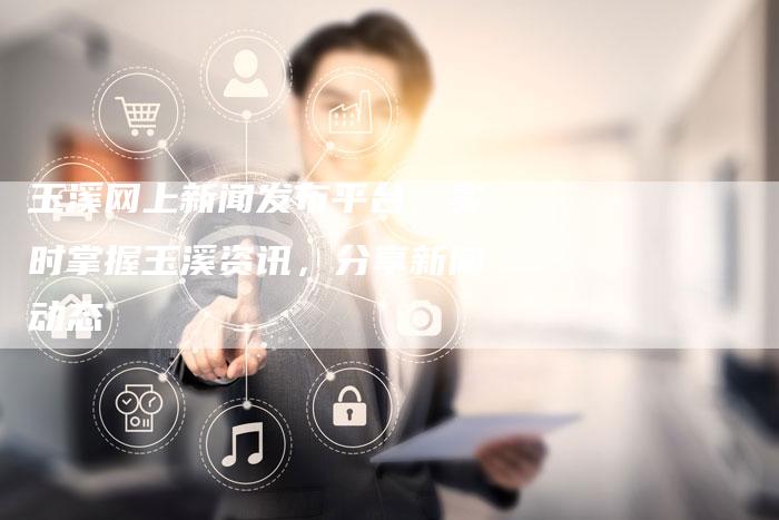 玉溪网上新闻发布平台:实时掌握玉溪资讯,分享新闻动态-直编新闻自助发稿平台