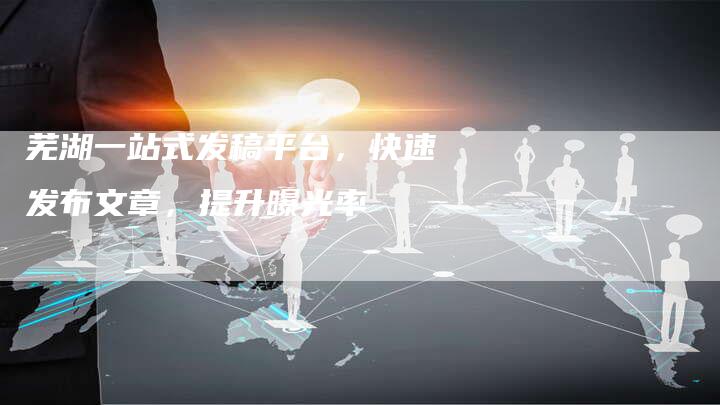 芜湖一站式发稿平台,快速发布文章,提升曝光率-直编新闻自助发稿平台