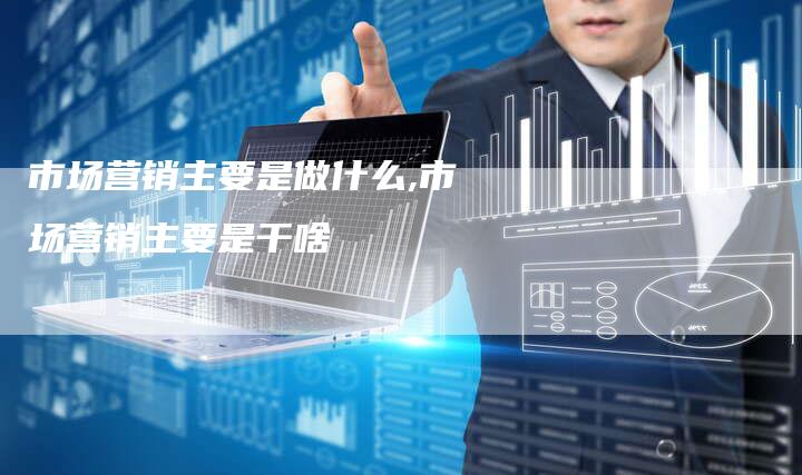 市场营销主要是做什么,市场营销主要是干啥-直编新闻自助发稿平台