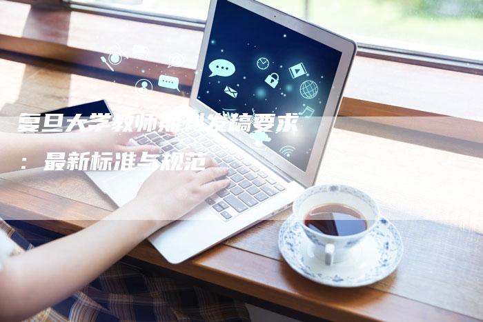 复旦大学教师期刊发稿要求:最新标准与规范-直编新闻自助发稿平台