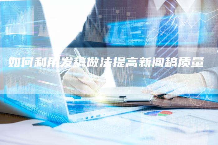 如何利用发稿做法提高新闻稿质量-直编新闻自助发稿平台