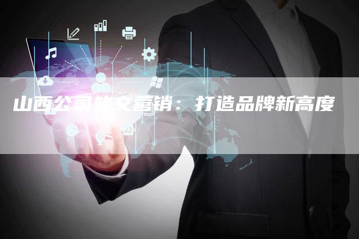山西公司软文营销:打造品牌新高度-直编新闻自助发稿平台