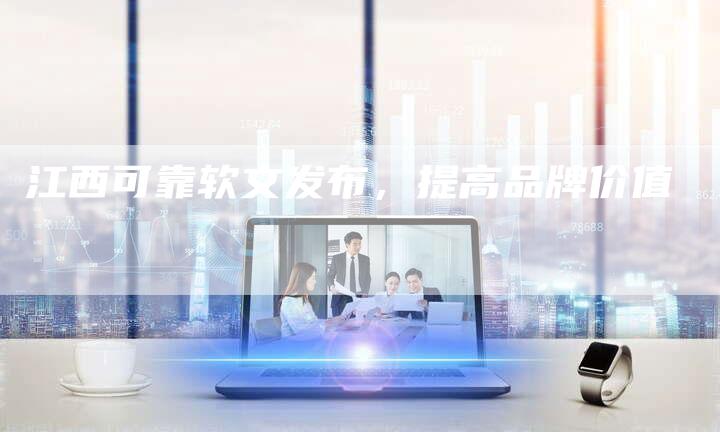 江西可靠软文发布,提高品牌价值-直编新闻自助发稿平台