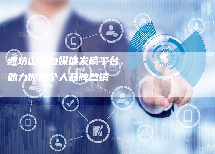 潍坊山西自媒体发稿平台,助力你的个人品牌营销-直编新闻自助发稿平台