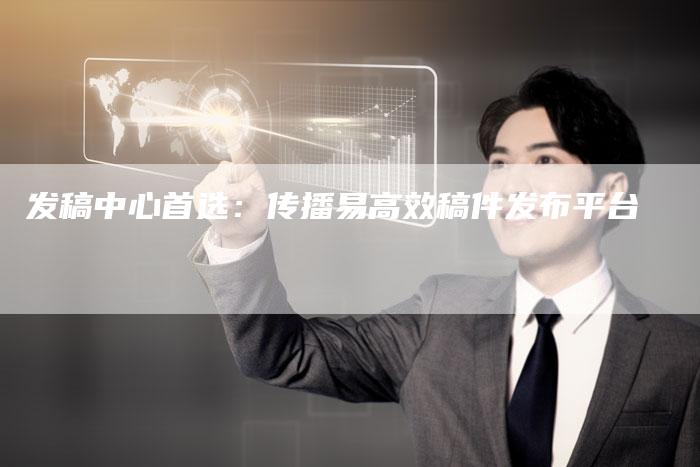 发稿中心首选:传播易高效稿件发布平台-直编新闻自助发稿平台
