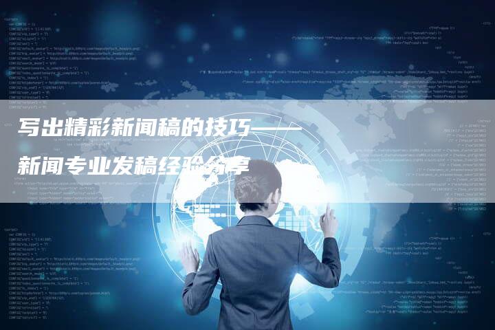 写出精彩新闻稿的技巧——新闻专业发稿经验分享-直编新闻自助发稿平台