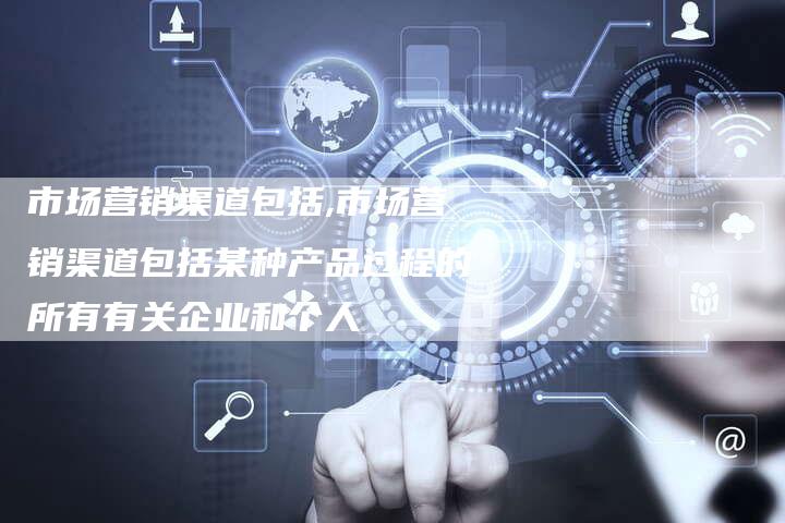 市场营销渠道包括,市场营销渠道包括某种产品过程的所有有关企业和个人-直编新闻自助发稿平台