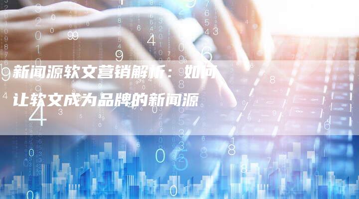 新闻源软文营销解析:如何让软文成为品牌的新闻源-直编新闻自助发稿平台