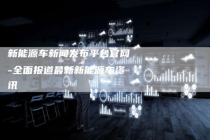 新能源车新闻发布平台官网-全面报道最新新能源车资讯-直编新闻自助发稿平台