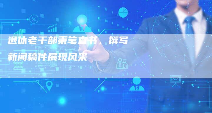 退休老干部秉笔直书,撰写新闻稿件展现风采-直编新闻自助发稿平台