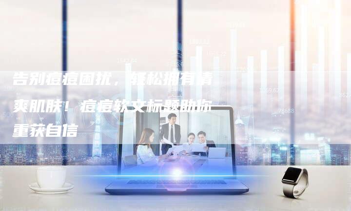 告别痘痘困扰,轻松拥有清爽肌肤!痘痘软文标题助你重获自信-直编新闻自助发稿平台