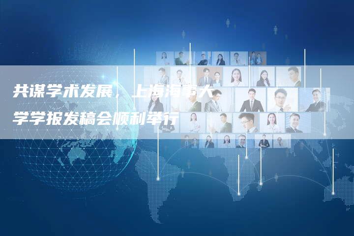 共谋学术发展,上海海事大学学报发稿会顺利举行-直编新闻自助发稿平台