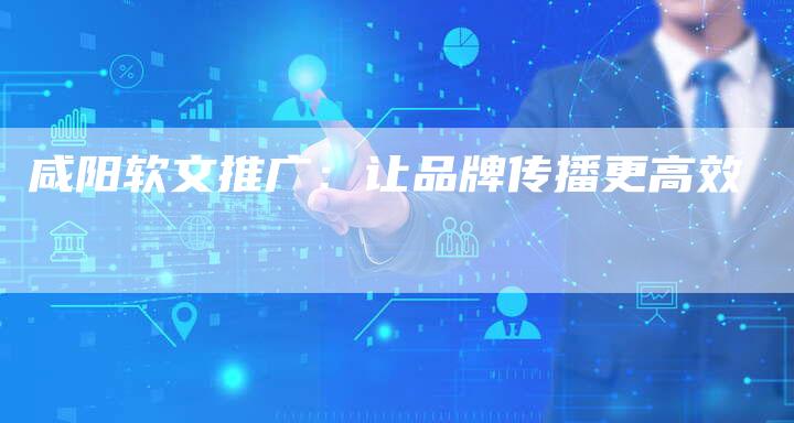 咸阳软文推广:让品牌传播更高效-直编新闻自助发稿平台