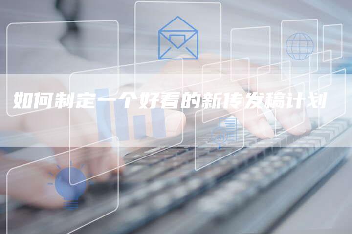 如何制定一个好看的新传发稿计划-直编新闻自助发稿平台