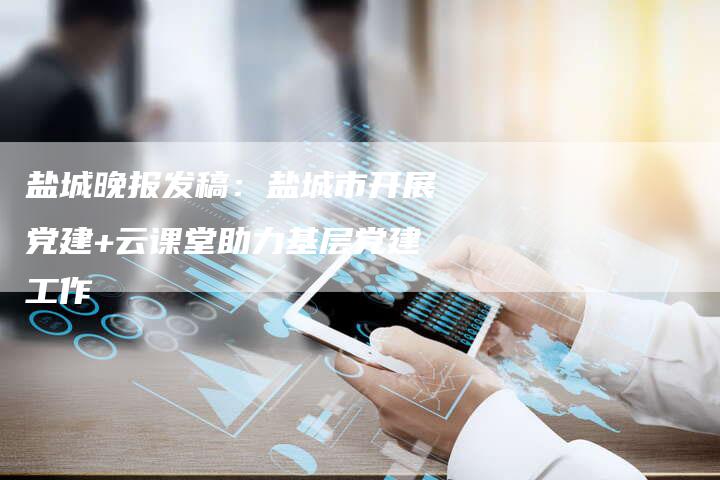 盐城晚报发稿:盐城市开展党建+云课堂助力基层党建工作-直编新闻自助发稿平台