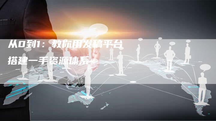 从0到1:教你用发稿平台搭建一手资源体系-直编新闻自助发稿平台