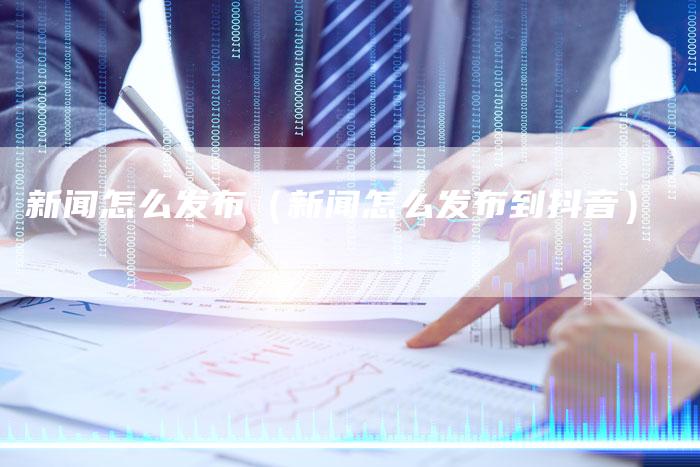 新闻怎么发布(新闻怎么发布到抖音)-直编新闻自助发稿平台