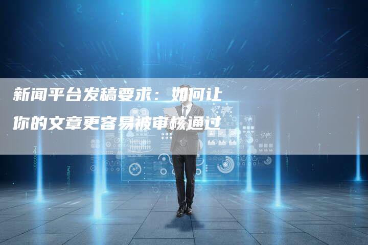 新闻平台发稿要求:如何让你的文章更容易被审核通过-直编新闻自助发稿平台