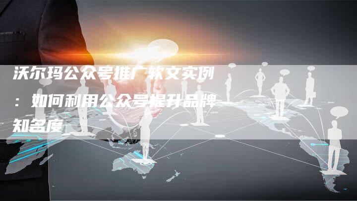 沃尔玛公众号推广软文实例:如何利用公众号提升品牌知名度-直编新闻自助发稿平台