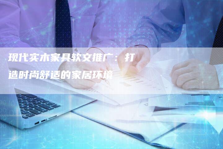 现代实木家具软文推广:打造时尚舒适的家居环境-直编新闻自助发稿平台