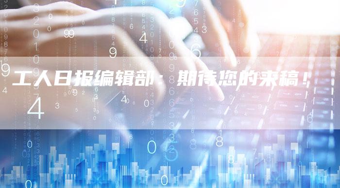 工人日报编辑部:期待您的来稿!-直编新闻自助发稿平台