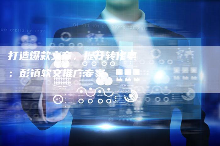 打造爆款文章,提升转化率:彭镇软文推广专家-直编新闻自助发稿平台