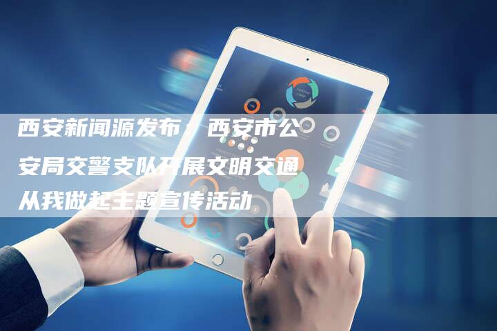 西安新闻源发布:西安市公安局交警支队开展文明交通从我做起主题宣传活动-直编新闻自助发稿平台