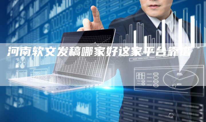 河南软文发稿哪家好这家平台靠谱-直编新闻自助发稿平台